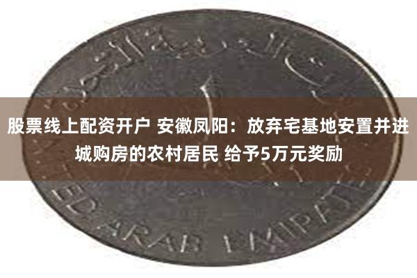 股票线上配资开户 安徽凤阳：放弃宅基地安置并进城购房的农村居民 给予5万元奖励