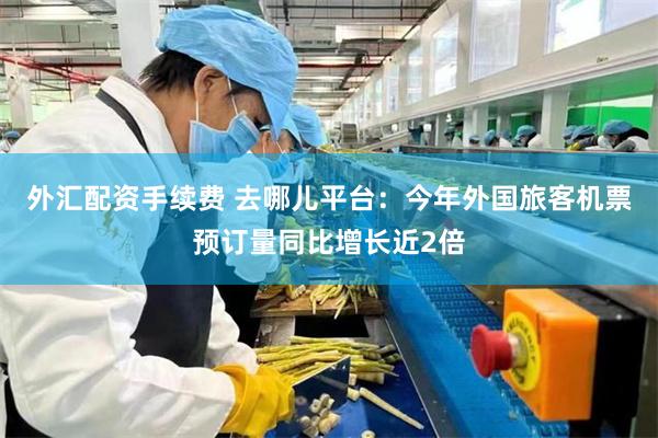 外汇配资手续费 去哪儿平台：今年外国旅客机票预订量同比增长近2倍