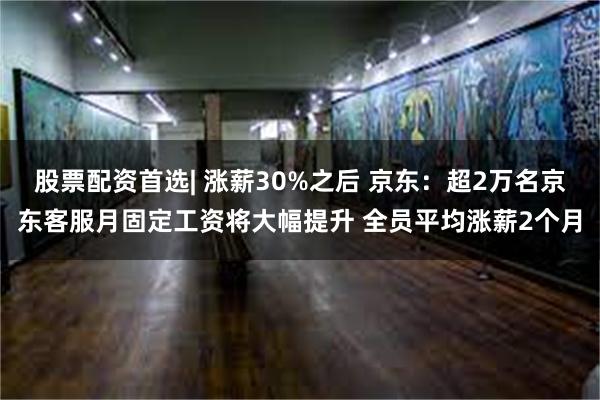 股票配资首选| 涨薪30%之后 京东：超2万名京东客服月固定工资将大幅提升 全员平均涨薪2个月
