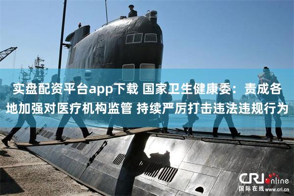 实盘配资平台app下载 国家卫生健康委：责成各地加强对医疗机构监管 持续严厉打击违法违规行为