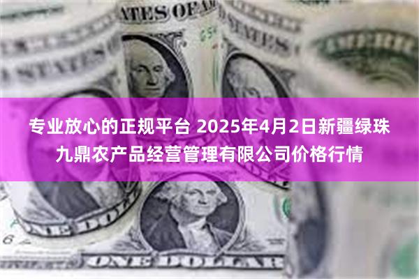 专业放心的正规平台 2025年4月2日新疆绿珠九鼎农产品经营管理有限公司价格行情
