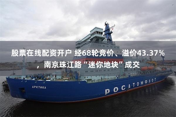 股票在线配资开户 经68轮竞价、溢价43.37%，南京珠江路“迷你地块”成交
