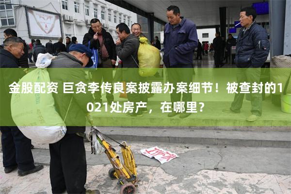 金股配资 巨贪李传良案披露办案细节！被查封的1021处房产，在哪里？