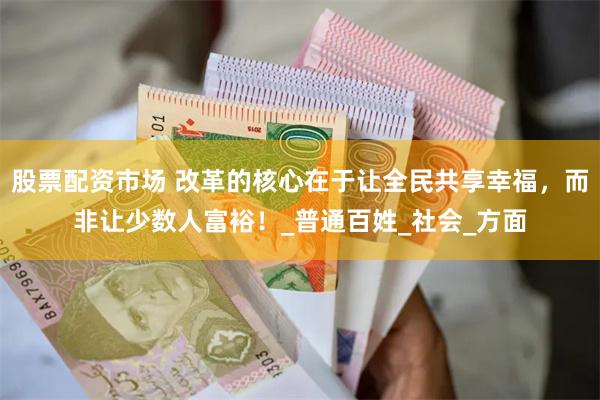 股票配资市场 改革的核心在于让全民共享幸福，而非让少数人富裕！_普通百姓_社会_方面