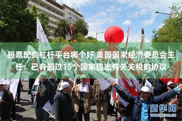 股票配资杠杆平台哪个好 美国国家经济委员会主任：已有超过15个国家提出有关关税的协议