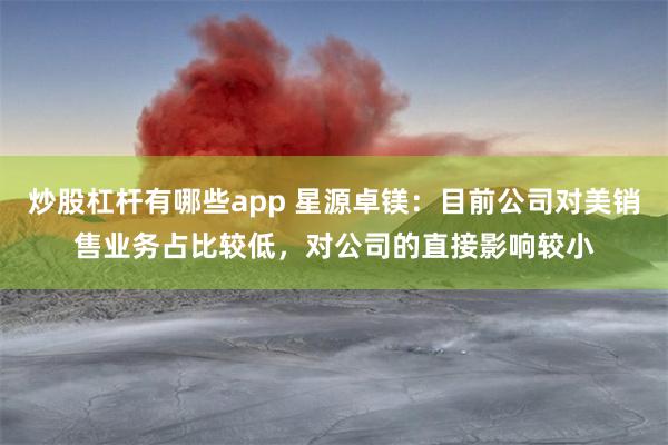 炒股杠杆有哪些app 星源卓镁：目前公司对美销售业务占比较低，对公司的直接影响较小