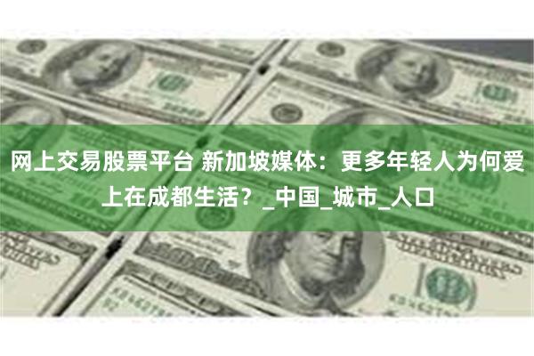 网上交易股票平台 新加坡媒体：更多年轻人为何爱上在成都生活？_中国_城市_人口