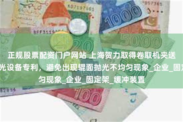 正规股票配资门户网站 上海贺力取得卷取机夹送辊辊面在线抛光设备专利，避免出现辊面抛光不均匀现象_企业_固定架_缓冲装置