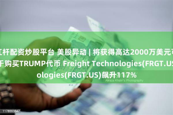 杠杆配资炒股平台 美股异动 | 将获得高达2000万美元可转债融资用于购买TRUMP代币 Freight Technologies(FRGT.US)飙升117%