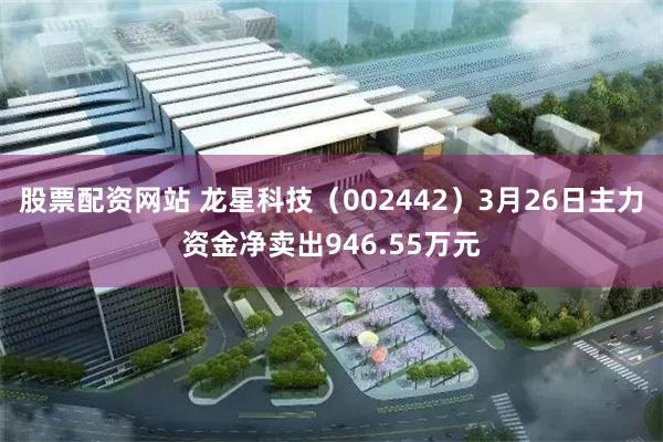 股票配资网站 龙星科技（002442）3月26日主力资金净卖出946.55万元