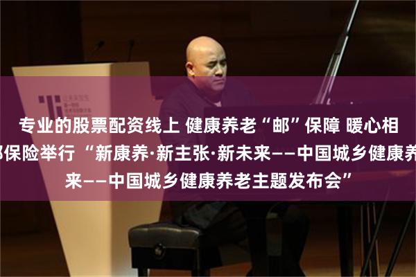 专业的股票配资线上 健康养老“邮”保障 暖心相伴爱无忧│中邮保险举行 “新康养·新主张·新未来——中国城乡健康养老主题发布会”