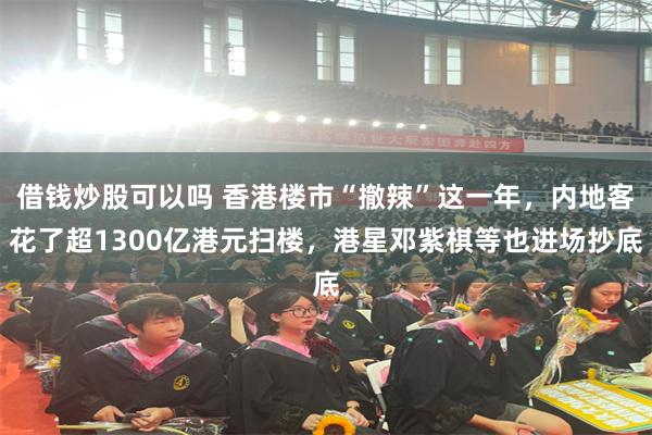 借钱炒股可以吗 香港楼市“撤辣”这一年，内地客花了超1300亿港元扫楼，港星邓紫棋等也进场抄底