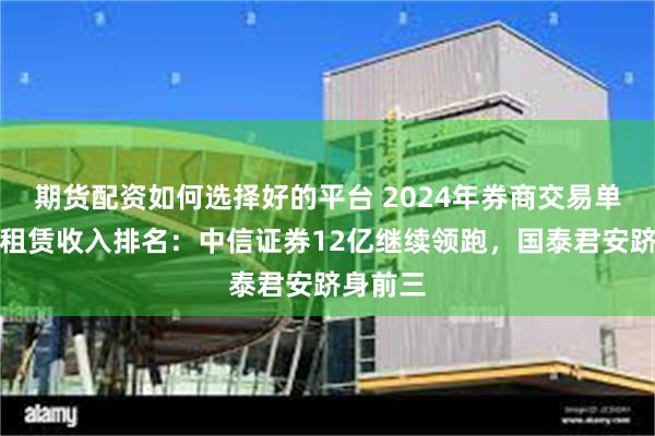 期货配资如何选择好的平台 2024年券商交易单元席位租赁收入排名：中信证券12亿继续领跑，国泰君安跻身前三