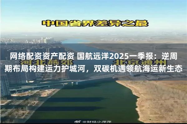 网络配资资产配资 国航远洋2025一季报：逆周期布局构建运力护城河，双碳机遇领航海运新生态