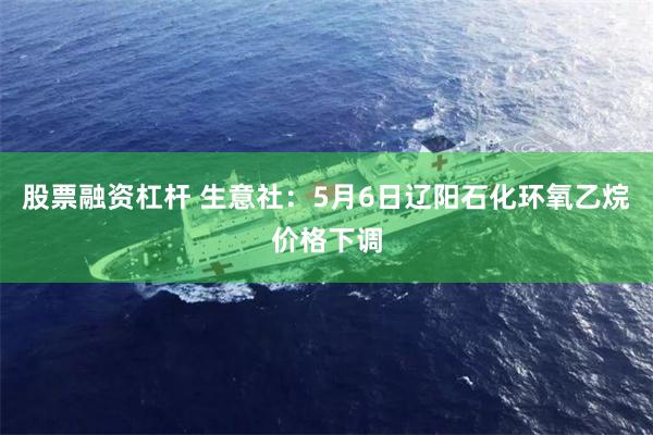 股票融资杠杆 生意社：5月6日辽阳石化环氧乙烷价格下调