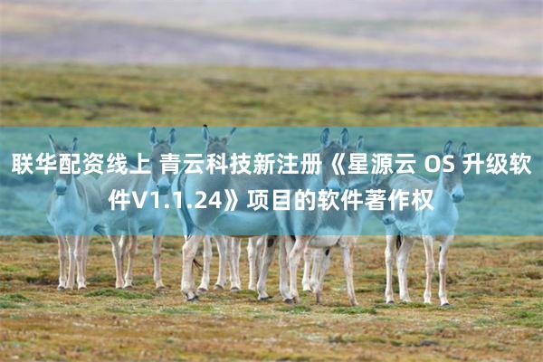 联华配资线上 青云科技新注册《星源云 OS 升级软件V1.1.24》项目的软件著作权