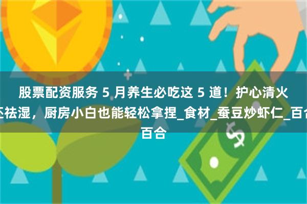 股票配资服务 5 月养生必吃这 5 道！护心清火还祛湿，厨房小白也能轻松拿捏_食材_蚕豆炒虾仁_百合