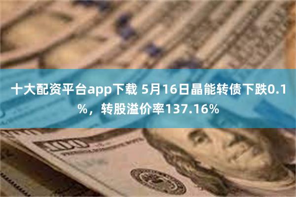十大配资平台app下载 5月16日晶能转债下跌0.1%，转股溢价率137.16%