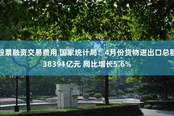 股票融资交易费用 国家统计局：4月份货物进出口总额38391亿元 同比增长5.6%