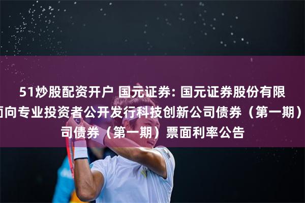 51炒股配资开户 国元证券: 国元证券股份有限公司2025年面向专业投资者公开发行科技创新公司债券（第一期）票面利率公告