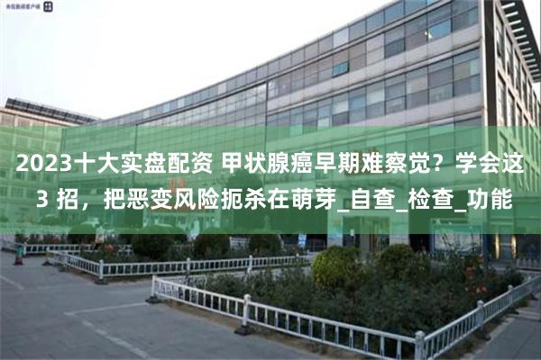 2023十大实盘配资 甲状腺癌早期难察觉？学会这 3 招，把恶变风险扼杀在萌芽_自查_检查_功能