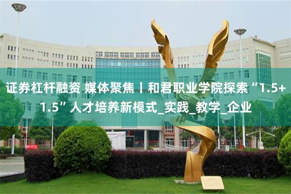 证券杠杆融资 媒体聚焦丨和君职业学院探索“1.5+1.5”人才培养新模式_实践_教学_企业