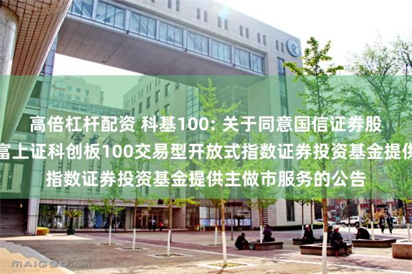 高倍杠杆配资 科基100: 关于同意国信证券股份有限公司为汇添富上证科创板100交易型开放式指数证券投资基金提供主做市服务的公告