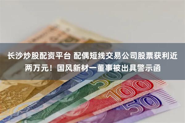 长沙炒股配资平台 配偶短线交易公司股票获利近两万元！国风新材一董事被出具警示函