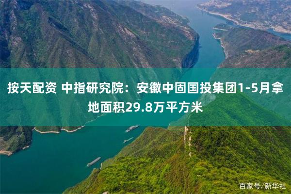 按天配资 中指研究院：安徽中固国投集团1-5月拿地面积29.8万平方米