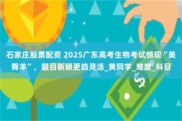石家庄股票配资 2025广东高考生物考试惊现“美臀羊”，题目新颖更趋灵活_黄同学_难度_科目