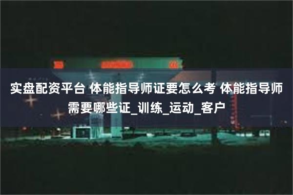 实盘配资平台 体能指导师证要怎么考 体能指导师需要哪些证_训练_运动_客户