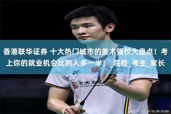 香港联华证券 十大热门城市的美术强校大盘点！考上你的就业机会比别人多一半！_院校_考生_家长
