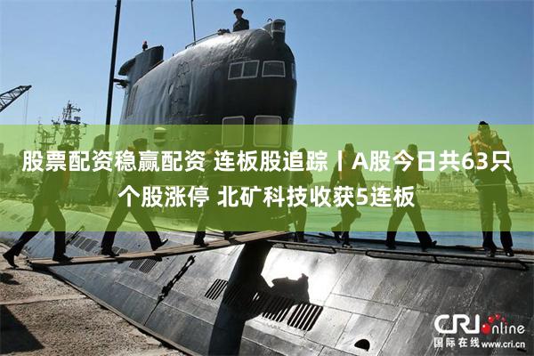 股票配资稳赢配资 连板股追踪丨A股今日共63只个股涨停 北矿科技收获5连板