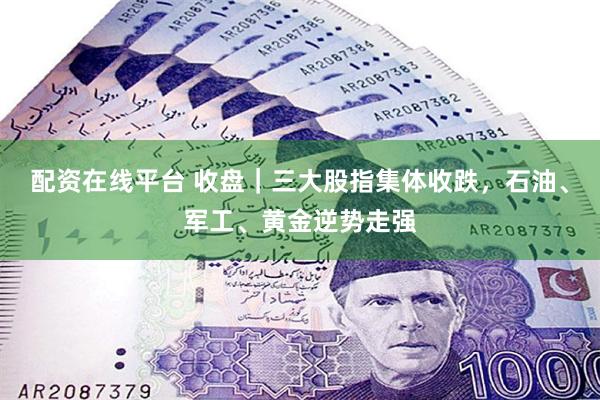 配资在线平台 收盘｜三大股指集体收跌，石油、军工、黄金逆势走强