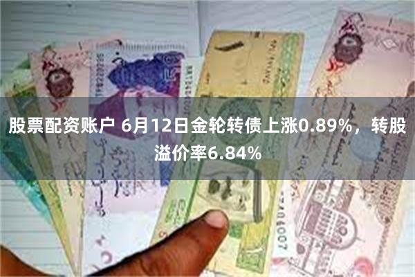 股票配资账户 6月12日金轮转债上涨0.89%，转股溢价率6.84%