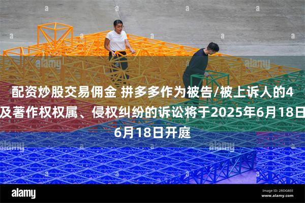配资炒股交易佣金 拼多多作为被告/被上诉人的4起涉及著作权权属、侵权纠纷的诉讼将于2025年6月18日开庭