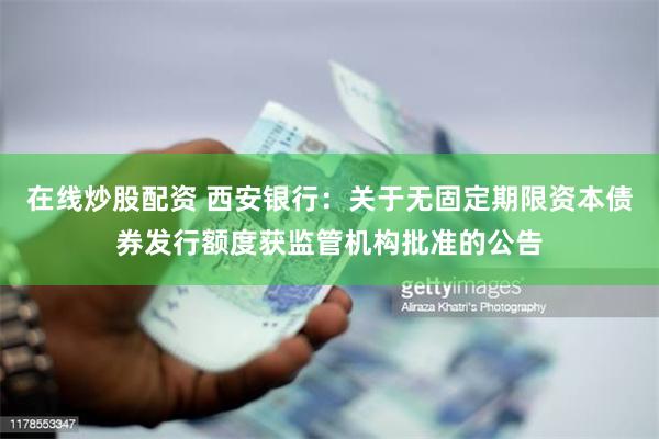 在线炒股配资 西安银行：关于无固定期限资本债券发行额度获监管机构批准的公告