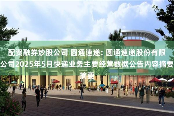 配资融券炒股公司 圆通速递: 圆通速递股份有限公司2025年5月快递业务主要经营数据公告内容摘要