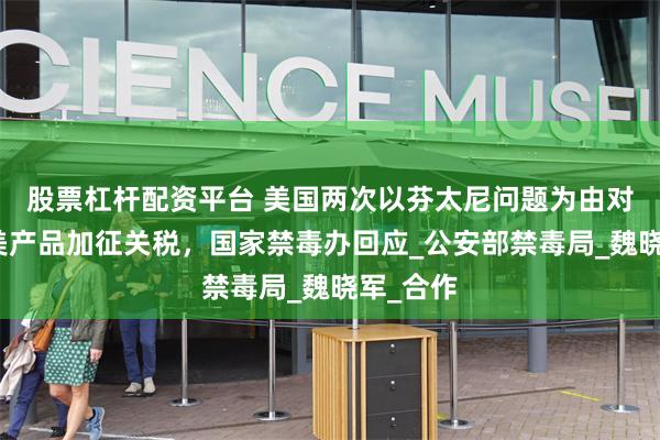 股票杠杆配资平台 美国两次以芬太尼问题为由对中国输美产品加征关税，国家禁毒办回应_公安部禁毒局_魏晓军_合作