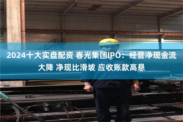 2024十大实盘配资 春光集团IPO：经营净现金流大降 净现比滑坡 应收账款高悬