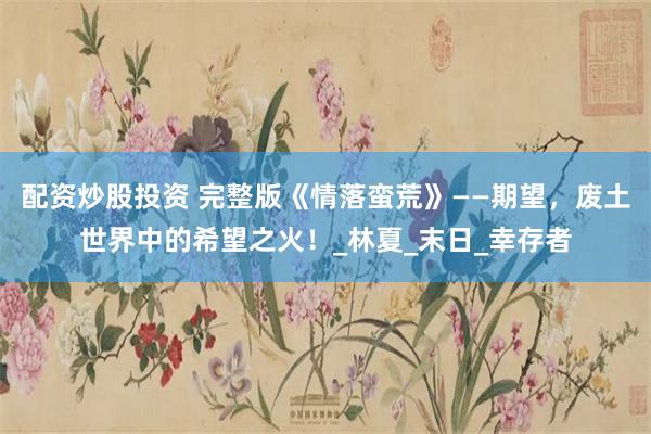 配资炒股投资 完整版《情落蛮荒》——期望，废土世界中的希望之火！_林夏_末日_幸存者