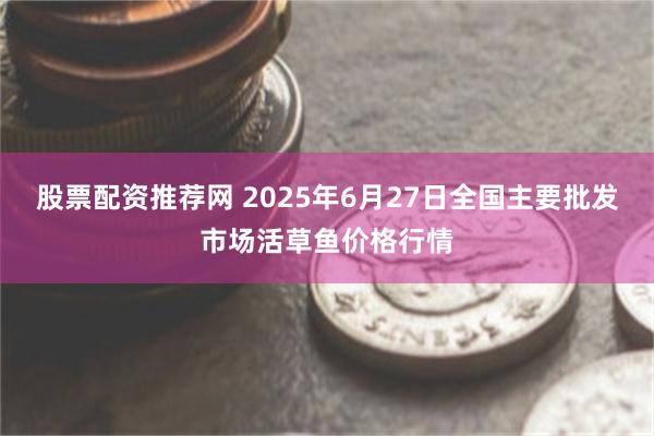 股票配资推荐网 2025年6月27日全国主要批发市场活草鱼价格行情