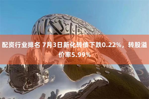 配资行业排名 7月3日新化转债下跌0.22%，转股溢价率5.99%