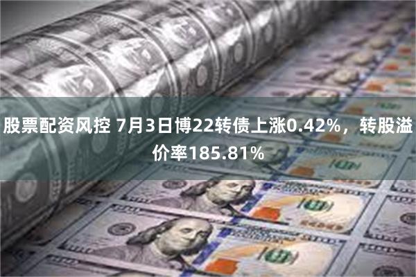 股票配资风控 7月3日博22转债上涨0.42%，转股溢价率185.81%