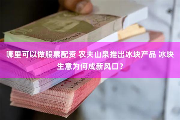 哪里可以做股票配资 农夫山泉推出冰块产品 冰块生意为何成新风口？