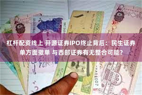 杠杆配资线上 开源证券IPO终止背后：民生证券单方面撤单 与西部证券有无整合可能？