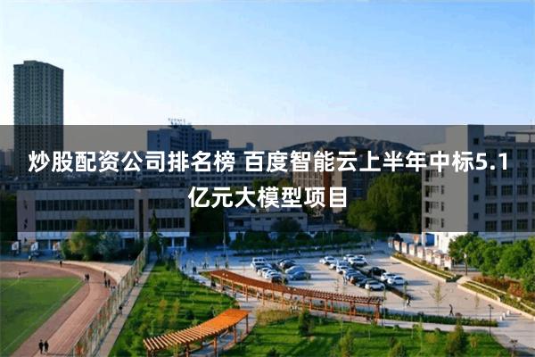 炒股配资公司排名榜 百度智能云上半年中标5.1亿元大模型项目