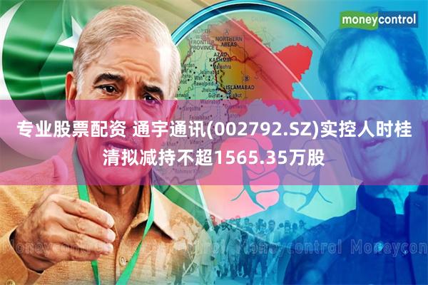 专业股票配资 通宇通讯(002792.SZ)实控人时桂清拟减持不超1565.35万股